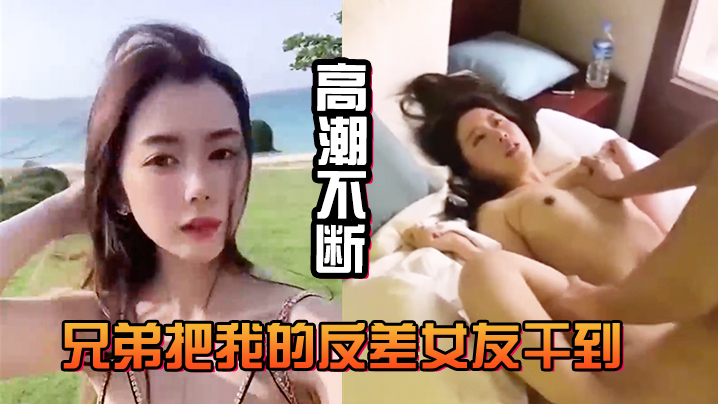 兄弟把我的反差女友干到高潮不断，白浆直流不断